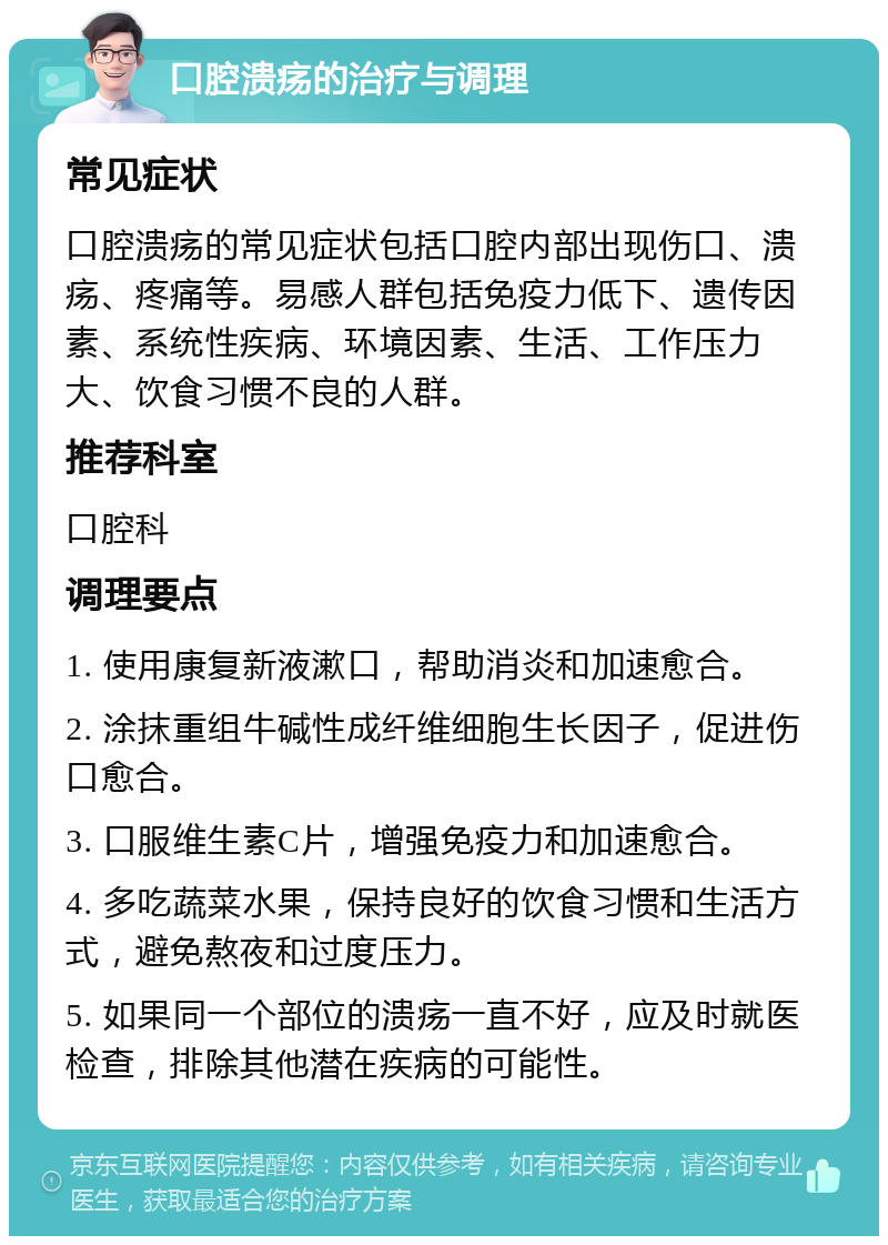 口腔溃疡的治疗与调理 常见症状 口腔溃疡的常见症状包括口腔内部出现伤口、溃疡、疼痛等。易感人群包括免疫力低下、遗传因素、系统性疾病、环境因素、生活、工作压力大、饮食习惯不良的人群。 推荐科室 口腔科 调理要点 1. 使用康复新液漱口，帮助消炎和加速愈合。 2. 涂抹重组牛碱性成纤维细胞生长因子，促进伤口愈合。 3. 口服维生素C片，增强免疫力和加速愈合。 4. 多吃蔬菜水果，保持良好的饮食习惯和生活方式，避免熬夜和过度压力。 5. 如果同一个部位的溃疡一直不好，应及时就医检查，排除其他潜在疾病的可能性。