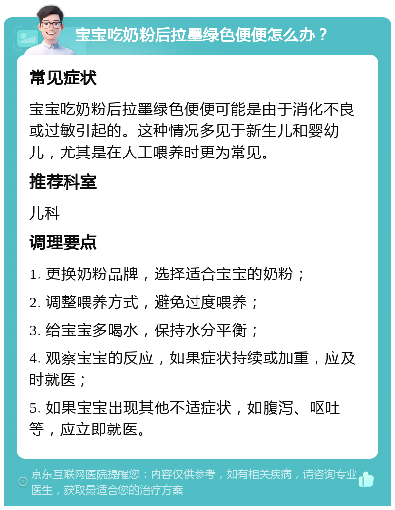 宝宝吃奶粉后拉墨绿色便便怎么办？ 常见症状 宝宝吃奶粉后拉墨绿色便便可能是由于消化不良或过敏引起的。这种情况多见于新生儿和婴幼儿，尤其是在人工喂养时更为常见。 推荐科室 儿科 调理要点 1. 更换奶粉品牌，选择适合宝宝的奶粉； 2. 调整喂养方式，避免过度喂养； 3. 给宝宝多喝水，保持水分平衡； 4. 观察宝宝的反应，如果症状持续或加重，应及时就医； 5. 如果宝宝出现其他不适症状，如腹泻、呕吐等，应立即就医。