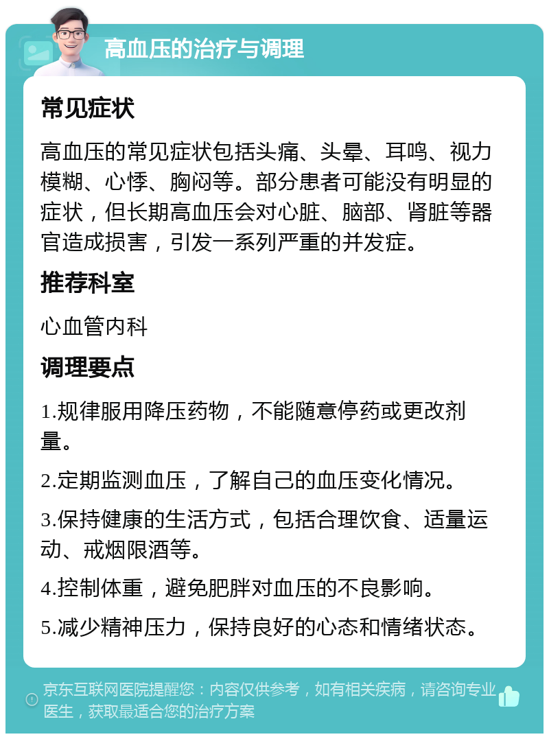 高血压的治疗与调理 常见症状 高血压的常见症状包括头痛、头晕、耳鸣、视力模糊、心悸、胸闷等。部分患者可能没有明显的症状，但长期高血压会对心脏、脑部、肾脏等器官造成损害，引发一系列严重的并发症。 推荐科室 心血管内科 调理要点 1.规律服用降压药物，不能随意停药或更改剂量。 2.定期监测血压，了解自己的血压变化情况。 3.保持健康的生活方式，包括合理饮食、适量运动、戒烟限酒等。 4.控制体重，避免肥胖对血压的不良影响。 5.减少精神压力，保持良好的心态和情绪状态。