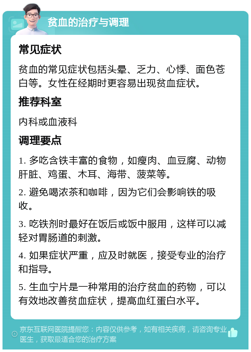 贫血的治疗与调理 常见症状 贫血的常见症状包括头晕、乏力、心悸、面色苍白等。女性在经期时更容易出现贫血症状。 推荐科室 内科或血液科 调理要点 1. 多吃含铁丰富的食物，如瘦肉、血豆腐、动物肝脏、鸡蛋、木耳、海带、菠菜等。 2. 避免喝浓茶和咖啡，因为它们会影响铁的吸收。 3. 吃铁剂时最好在饭后或饭中服用，这样可以减轻对胃肠道的刺激。 4. 如果症状严重，应及时就医，接受专业的治疗和指导。 5. 生血宁片是一种常用的治疗贫血的药物，可以有效地改善贫血症状，提高血红蛋白水平。