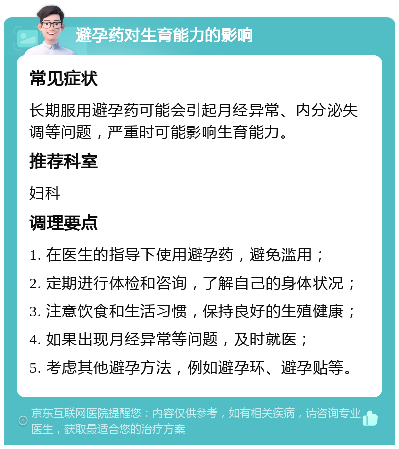 避孕药对生育能力的影响 常见症状 长期服用避孕药可能会引起月经异常、内分泌失调等问题，严重时可能影响生育能力。 推荐科室 妇科 调理要点 1. 在医生的指导下使用避孕药，避免滥用； 2. 定期进行体检和咨询，了解自己的身体状况； 3. 注意饮食和生活习惯，保持良好的生殖健康； 4. 如果出现月经异常等问题，及时就医； 5. 考虑其他避孕方法，例如避孕环、避孕贴等。