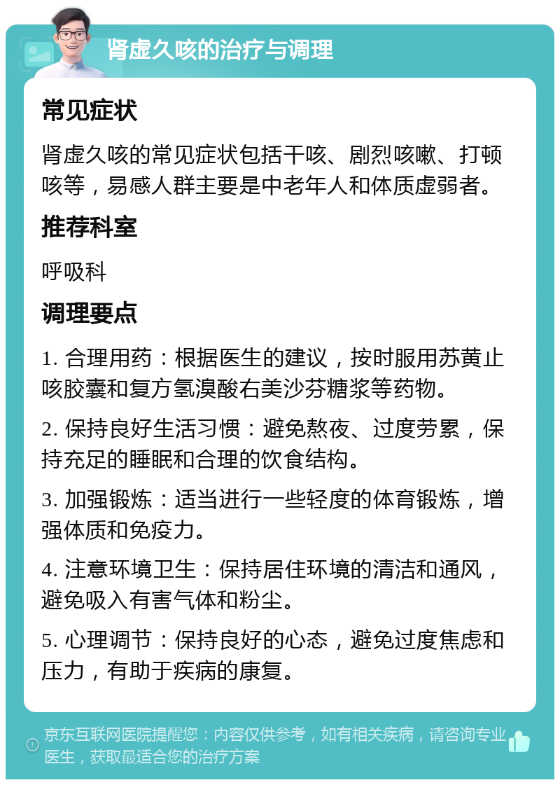 肾虚久咳的治疗与调理 常见症状 肾虚久咳的常见症状包括干咳、剧烈咳嗽、打顿咳等，易感人群主要是中老年人和体质虚弱者。 推荐科室 呼吸科 调理要点 1. 合理用药：根据医生的建议，按时服用苏黄止咳胶囊和复方氢溴酸右美沙芬糖浆等药物。 2. 保持良好生活习惯：避免熬夜、过度劳累，保持充足的睡眠和合理的饮食结构。 3. 加强锻炼：适当进行一些轻度的体育锻炼，增强体质和免疫力。 4. 注意环境卫生：保持居住环境的清洁和通风，避免吸入有害气体和粉尘。 5. 心理调节：保持良好的心态，避免过度焦虑和压力，有助于疾病的康复。