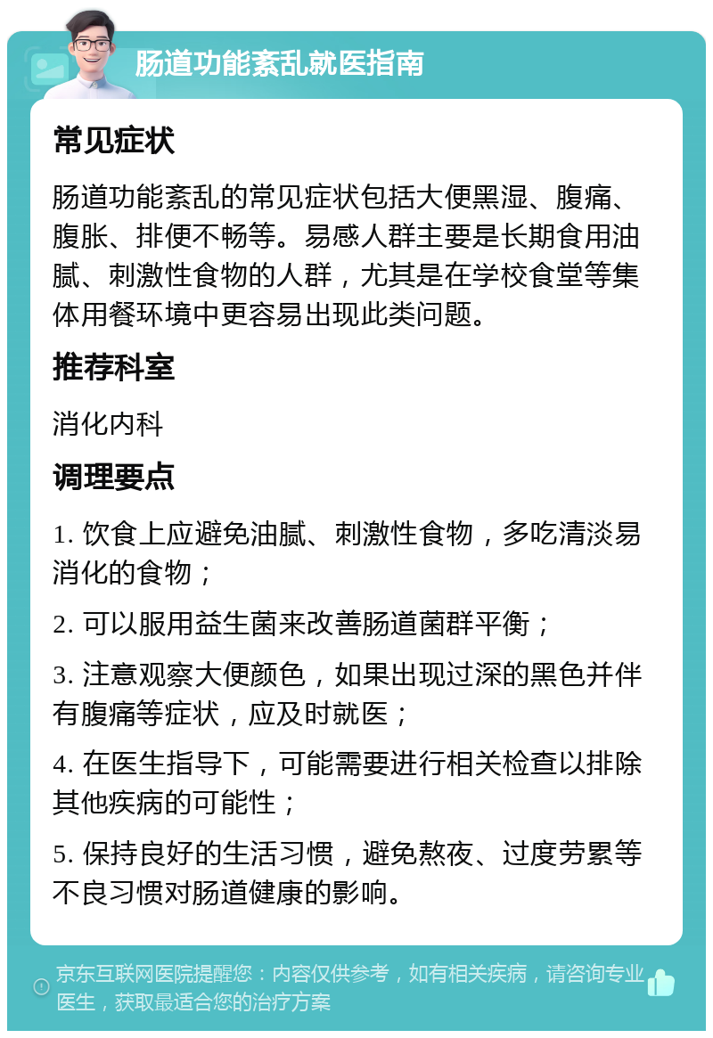 肠道功能紊乱就医指南 常见症状 肠道功能紊乱的常见症状包括大便黑湿、腹痛、腹胀、排便不畅等。易感人群主要是长期食用油腻、刺激性食物的人群，尤其是在学校食堂等集体用餐环境中更容易出现此类问题。 推荐科室 消化内科 调理要点 1. 饮食上应避免油腻、刺激性食物，多吃清淡易消化的食物； 2. 可以服用益生菌来改善肠道菌群平衡； 3. 注意观察大便颜色，如果出现过深的黑色并伴有腹痛等症状，应及时就医； 4. 在医生指导下，可能需要进行相关检查以排除其他疾病的可能性； 5. 保持良好的生活习惯，避免熬夜、过度劳累等不良习惯对肠道健康的影响。