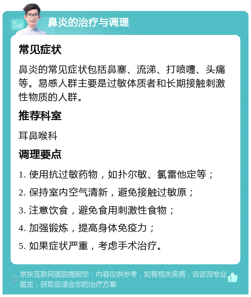 鼻炎的治疗与调理 常见症状 鼻炎的常见症状包括鼻塞、流涕、打喷嚏、头痛等。易感人群主要是过敏体质者和长期接触刺激性物质的人群。 推荐科室 耳鼻喉科 调理要点 1. 使用抗过敏药物，如扑尔敏、氯雷他定等； 2. 保持室内空气清新，避免接触过敏原； 3. 注意饮食，避免食用刺激性食物； 4. 加强锻炼，提高身体免疫力； 5. 如果症状严重，考虑手术治疗。