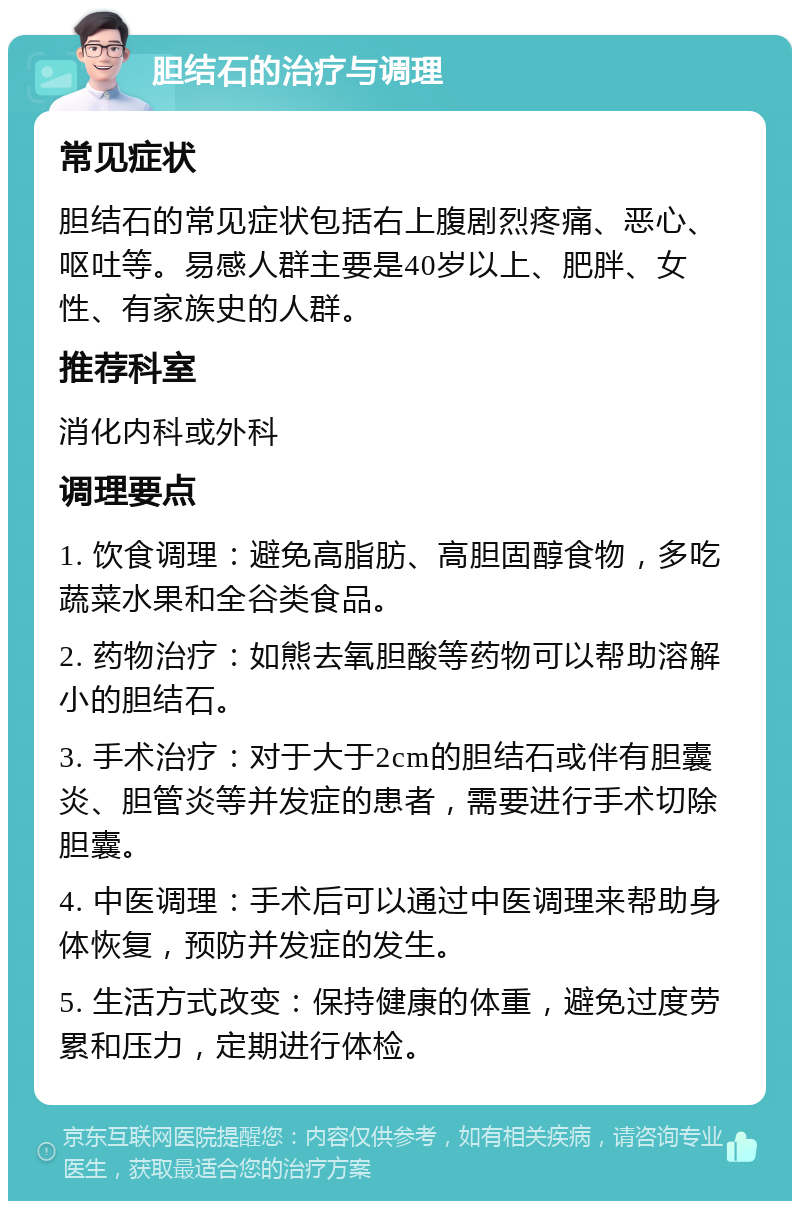 胆结石的治疗与调理 常见症状 胆结石的常见症状包括右上腹剧烈疼痛、恶心、呕吐等。易感人群主要是40岁以上、肥胖、女性、有家族史的人群。 推荐科室 消化内科或外科 调理要点 1. 饮食调理：避免高脂肪、高胆固醇食物，多吃蔬菜水果和全谷类食品。 2. 药物治疗：如熊去氧胆酸等药物可以帮助溶解小的胆结石。 3. 手术治疗：对于大于2cm的胆结石或伴有胆囊炎、胆管炎等并发症的患者，需要进行手术切除胆囊。 4. 中医调理：手术后可以通过中医调理来帮助身体恢复，预防并发症的发生。 5. 生活方式改变：保持健康的体重，避免过度劳累和压力，定期进行体检。