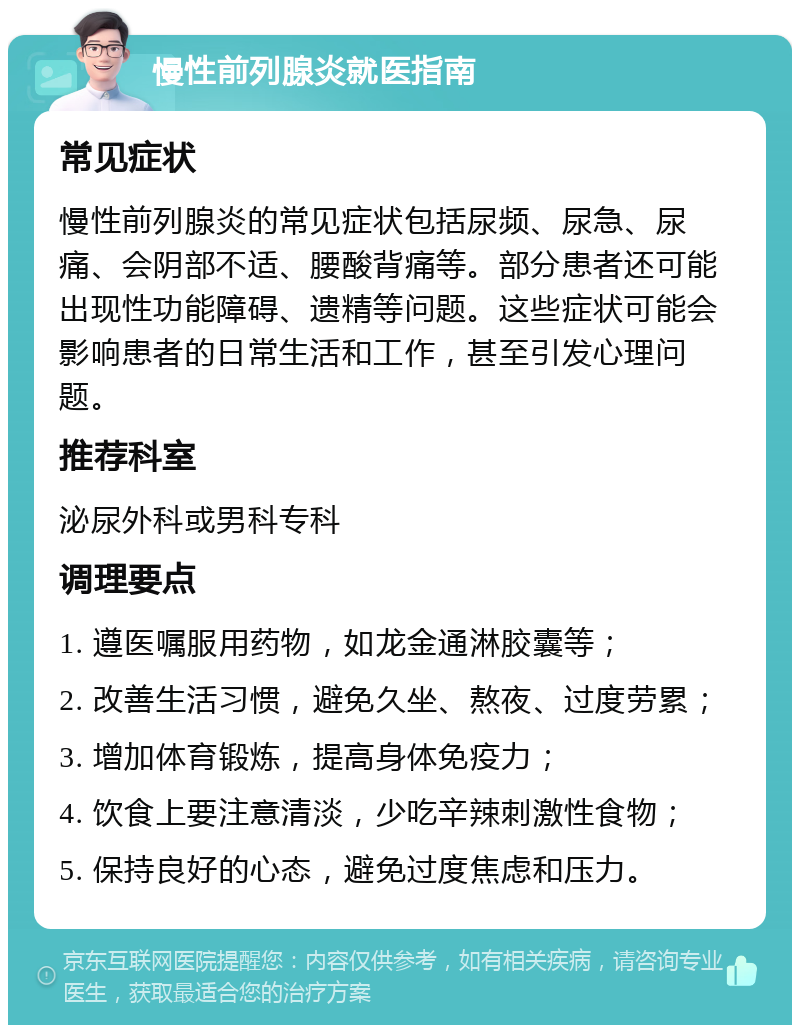 慢性前列腺炎就医指南 常见症状 慢性前列腺炎的常见症状包括尿频、尿急、尿痛、会阴部不适、腰酸背痛等。部分患者还可能出现性功能障碍、遗精等问题。这些症状可能会影响患者的日常生活和工作，甚至引发心理问题。 推荐科室 泌尿外科或男科专科 调理要点 1. 遵医嘱服用药物，如龙金通淋胶囊等； 2. 改善生活习惯，避免久坐、熬夜、过度劳累； 3. 增加体育锻炼，提高身体免疫力； 4. 饮食上要注意清淡，少吃辛辣刺激性食物； 5. 保持良好的心态，避免过度焦虑和压力。