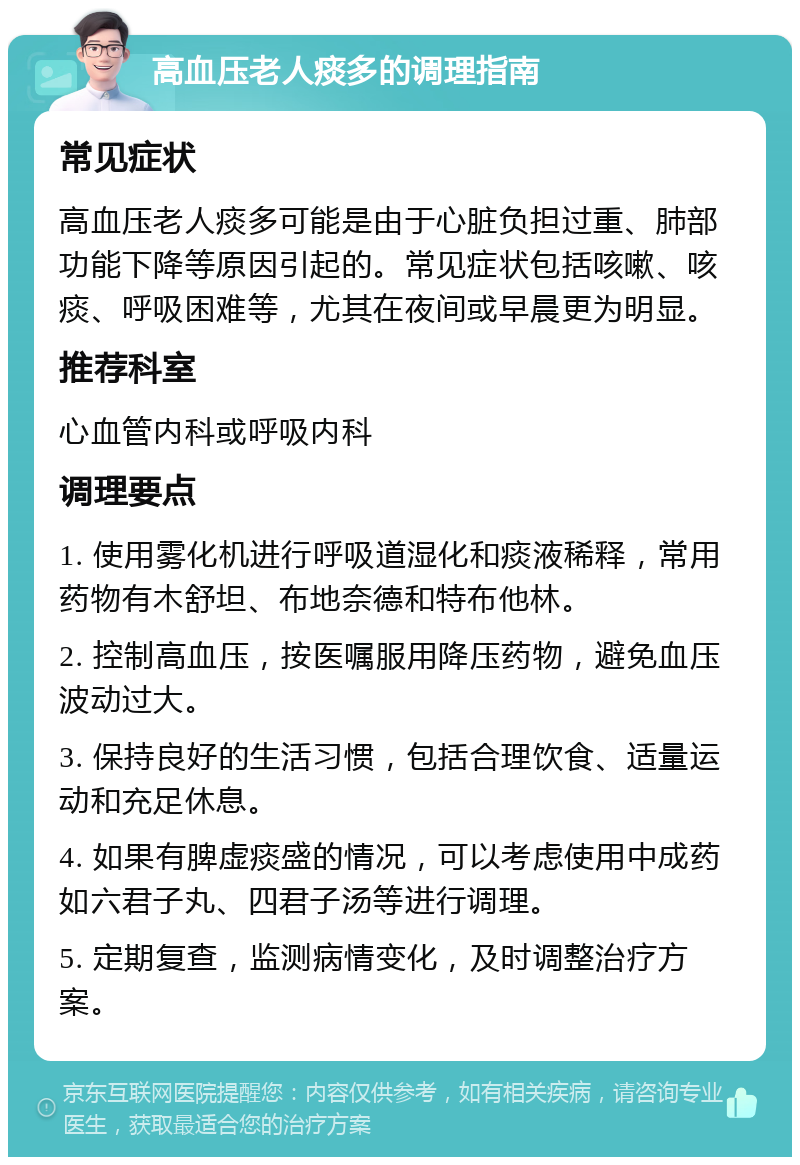 高血压老人痰多的调理指南 常见症状 高血压老人痰多可能是由于心脏负担过重、肺部功能下降等原因引起的。常见症状包括咳嗽、咳痰、呼吸困难等，尤其在夜间或早晨更为明显。 推荐科室 心血管内科或呼吸内科 调理要点 1. 使用雾化机进行呼吸道湿化和痰液稀释，常用药物有木舒坦、布地奈德和特布他林。 2. 控制高血压，按医嘱服用降压药物，避免血压波动过大。 3. 保持良好的生活习惯，包括合理饮食、适量运动和充足休息。 4. 如果有脾虚痰盛的情况，可以考虑使用中成药如六君子丸、四君子汤等进行调理。 5. 定期复查，监测病情变化，及时调整治疗方案。