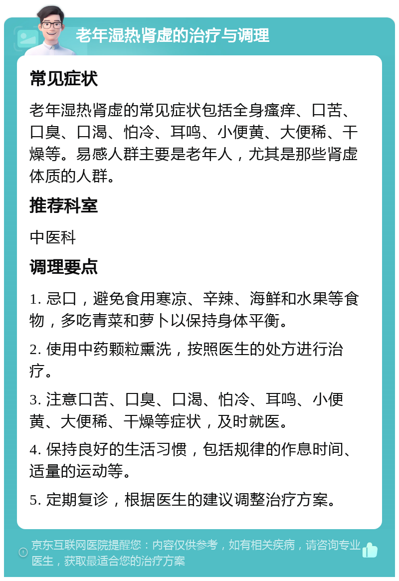 老年湿热肾虚的治疗与调理 常见症状 老年湿热肾虚的常见症状包括全身瘙痒、口苦、口臭、口渴、怕冷、耳鸣、小便黄、大便稀、干燥等。易感人群主要是老年人，尤其是那些肾虚体质的人群。 推荐科室 中医科 调理要点 1. 忌口，避免食用寒凉、辛辣、海鲜和水果等食物，多吃青菜和萝卜以保持身体平衡。 2. 使用中药颗粒熏洗，按照医生的处方进行治疗。 3. 注意口苦、口臭、口渴、怕冷、耳鸣、小便黄、大便稀、干燥等症状，及时就医。 4. 保持良好的生活习惯，包括规律的作息时间、适量的运动等。 5. 定期复诊，根据医生的建议调整治疗方案。