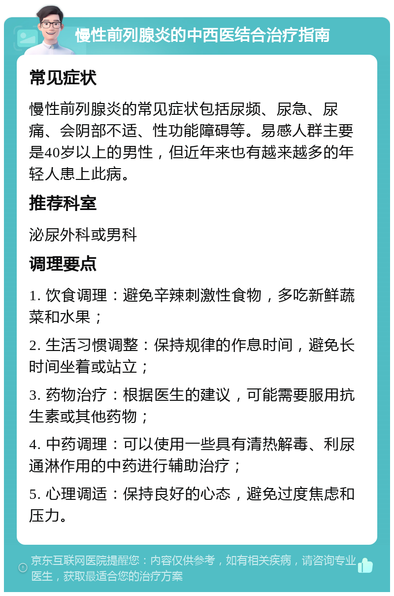 慢性前列腺炎的中西医结合治疗指南 常见症状 慢性前列腺炎的常见症状包括尿频、尿急、尿痛、会阴部不适、性功能障碍等。易感人群主要是40岁以上的男性，但近年来也有越来越多的年轻人患上此病。 推荐科室 泌尿外科或男科 调理要点 1. 饮食调理：避免辛辣刺激性食物，多吃新鲜蔬菜和水果； 2. 生活习惯调整：保持规律的作息时间，避免长时间坐着或站立； 3. 药物治疗：根据医生的建议，可能需要服用抗生素或其他药物； 4. 中药调理：可以使用一些具有清热解毒、利尿通淋作用的中药进行辅助治疗； 5. 心理调适：保持良好的心态，避免过度焦虑和压力。