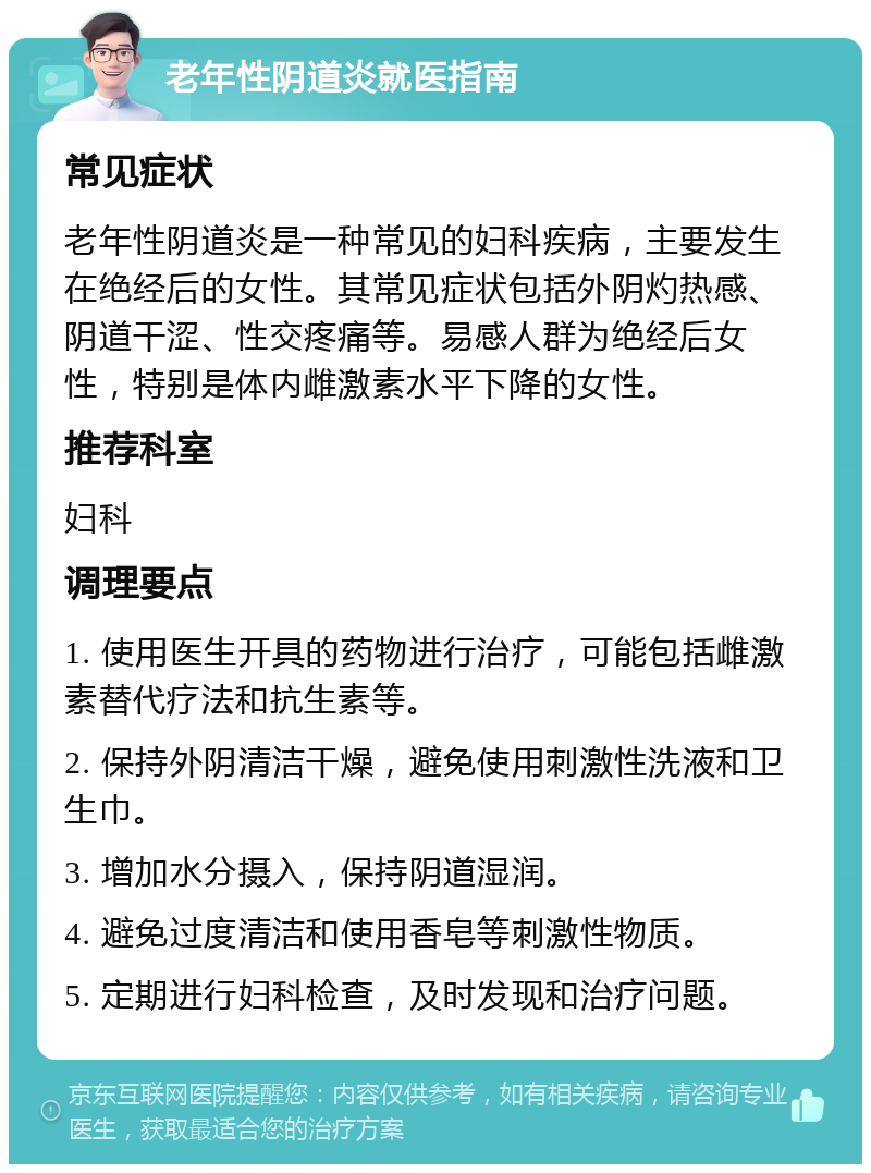 老年性阴道炎就医指南 常见症状 老年性阴道炎是一种常见的妇科疾病，主要发生在绝经后的女性。其常见症状包括外阴灼热感、阴道干涩、性交疼痛等。易感人群为绝经后女性，特别是体内雌激素水平下降的女性。 推荐科室 妇科 调理要点 1. 使用医生开具的药物进行治疗，可能包括雌激素替代疗法和抗生素等。 2. 保持外阴清洁干燥，避免使用刺激性洗液和卫生巾。 3. 增加水分摄入，保持阴道湿润。 4. 避免过度清洁和使用香皂等刺激性物质。 5. 定期进行妇科检查，及时发现和治疗问题。