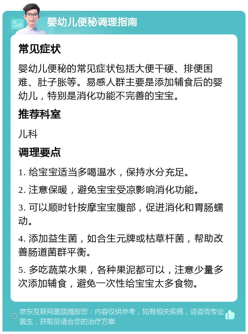 婴幼儿便秘调理指南 常见症状 婴幼儿便秘的常见症状包括大便干硬、排便困难、肚子胀等。易感人群主要是添加辅食后的婴幼儿，特别是消化功能不完善的宝宝。 推荐科室 儿科 调理要点 1. 给宝宝适当多喝温水，保持水分充足。 2. 注意保暖，避免宝宝受凉影响消化功能。 3. 可以顺时针按摩宝宝腹部，促进消化和胃肠蠕动。 4. 添加益生菌，如合生元牌或枯草杆菌，帮助改善肠道菌群平衡。 5. 多吃蔬菜水果，各种果泥都可以，注意少量多次添加辅食，避免一次性给宝宝太多食物。