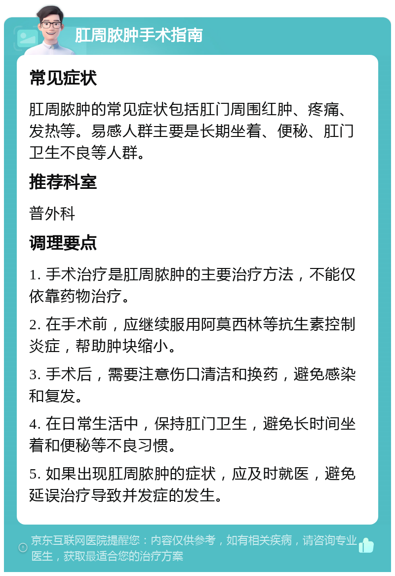 肛周脓肿手术指南 常见症状 肛周脓肿的常见症状包括肛门周围红肿、疼痛、发热等。易感人群主要是长期坐着、便秘、肛门卫生不良等人群。 推荐科室 普外科 调理要点 1. 手术治疗是肛周脓肿的主要治疗方法，不能仅依靠药物治疗。 2. 在手术前，应继续服用阿莫西林等抗生素控制炎症，帮助肿块缩小。 3. 手术后，需要注意伤口清洁和换药，避免感染和复发。 4. 在日常生活中，保持肛门卫生，避免长时间坐着和便秘等不良习惯。 5. 如果出现肛周脓肿的症状，应及时就医，避免延误治疗导致并发症的发生。