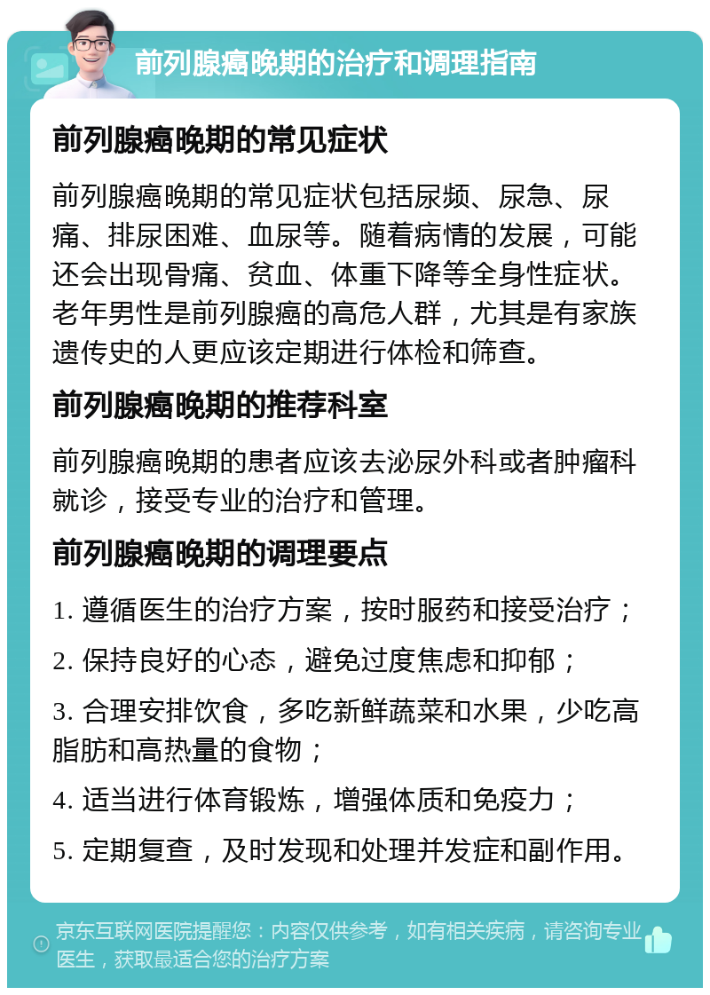 前列腺癌晚期的治疗和调理指南 前列腺癌晚期的常见症状 前列腺癌晚期的常见症状包括尿频、尿急、尿痛、排尿困难、血尿等。随着病情的发展，可能还会出现骨痛、贫血、体重下降等全身性症状。老年男性是前列腺癌的高危人群，尤其是有家族遗传史的人更应该定期进行体检和筛查。 前列腺癌晚期的推荐科室 前列腺癌晚期的患者应该去泌尿外科或者肿瘤科就诊，接受专业的治疗和管理。 前列腺癌晚期的调理要点 1. 遵循医生的治疗方案，按时服药和接受治疗； 2. 保持良好的心态，避免过度焦虑和抑郁； 3. 合理安排饮食，多吃新鲜蔬菜和水果，少吃高脂肪和高热量的食物； 4. 适当进行体育锻炼，增强体质和免疫力； 5. 定期复查，及时发现和处理并发症和副作用。