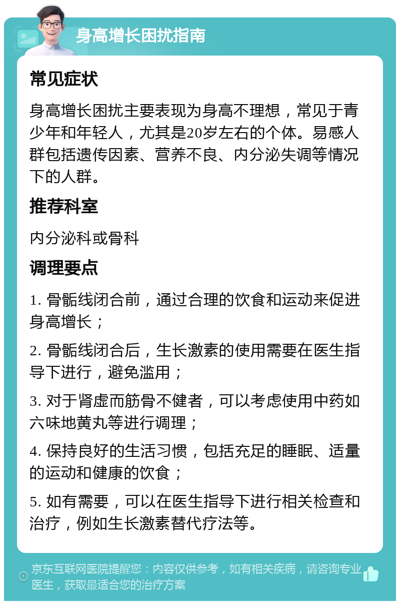 身高增长困扰指南 常见症状 身高增长困扰主要表现为身高不理想，常见于青少年和年轻人，尤其是20岁左右的个体。易感人群包括遗传因素、营养不良、内分泌失调等情况下的人群。 推荐科室 内分泌科或骨科 调理要点 1. 骨骺线闭合前，通过合理的饮食和运动来促进身高增长； 2. 骨骺线闭合后，生长激素的使用需要在医生指导下进行，避免滥用； 3. 对于肾虚而筋骨不健者，可以考虑使用中药如六味地黄丸等进行调理； 4. 保持良好的生活习惯，包括充足的睡眠、适量的运动和健康的饮食； 5. 如有需要，可以在医生指导下进行相关检查和治疗，例如生长激素替代疗法等。