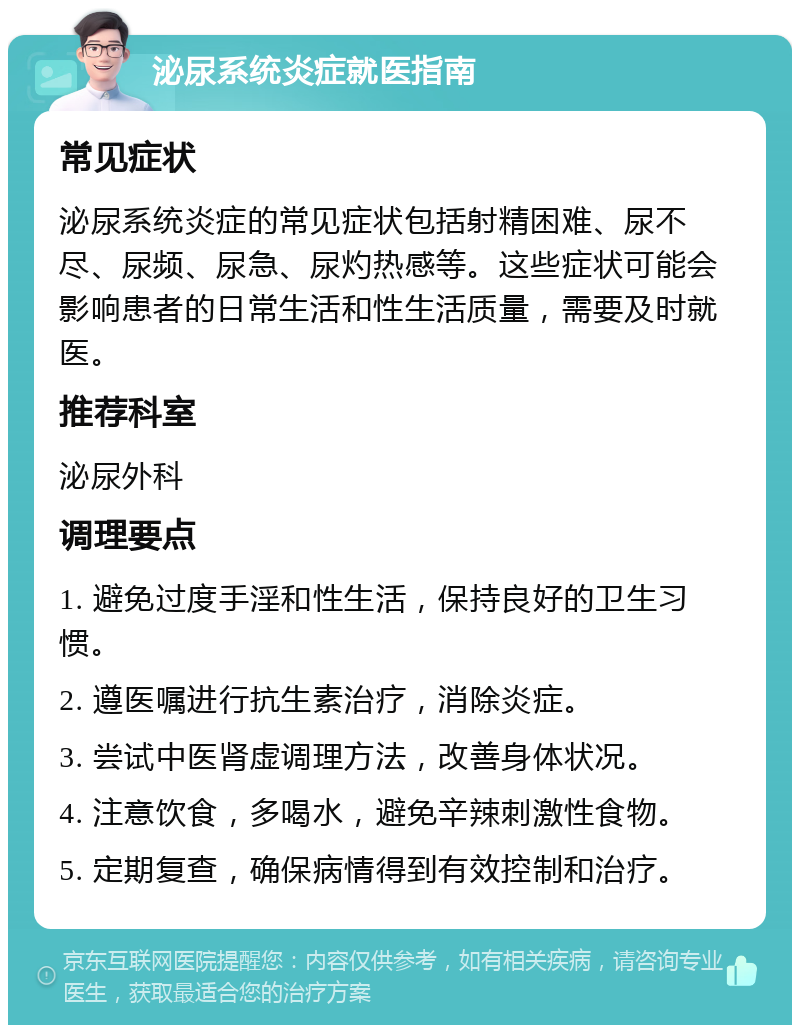 泌尿系统炎症就医指南 常见症状 泌尿系统炎症的常见症状包括射精困难、尿不尽、尿频、尿急、尿灼热感等。这些症状可能会影响患者的日常生活和性生活质量，需要及时就医。 推荐科室 泌尿外科 调理要点 1. 避免过度手淫和性生活，保持良好的卫生习惯。 2. 遵医嘱进行抗生素治疗，消除炎症。 3. 尝试中医肾虚调理方法，改善身体状况。 4. 注意饮食，多喝水，避免辛辣刺激性食物。 5. 定期复查，确保病情得到有效控制和治疗。