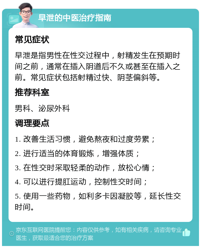 早泄的中医治疗指南 常见症状 早泄是指男性在性交过程中，射精发生在预期时间之前，通常在插入阴道后不久或甚至在插入之前。常见症状包括射精过快、阴茎偏斜等。 推荐科室 男科、泌尿外科 调理要点 1. 改善生活习惯，避免熬夜和过度劳累； 2. 进行适当的体育锻炼，增强体质； 3. 在性交时采取轻柔的动作，放松心情； 4. 可以进行提肛运动，控制性交时间； 5. 使用一些药物，如利多卡因凝胶等，延长性交时间。