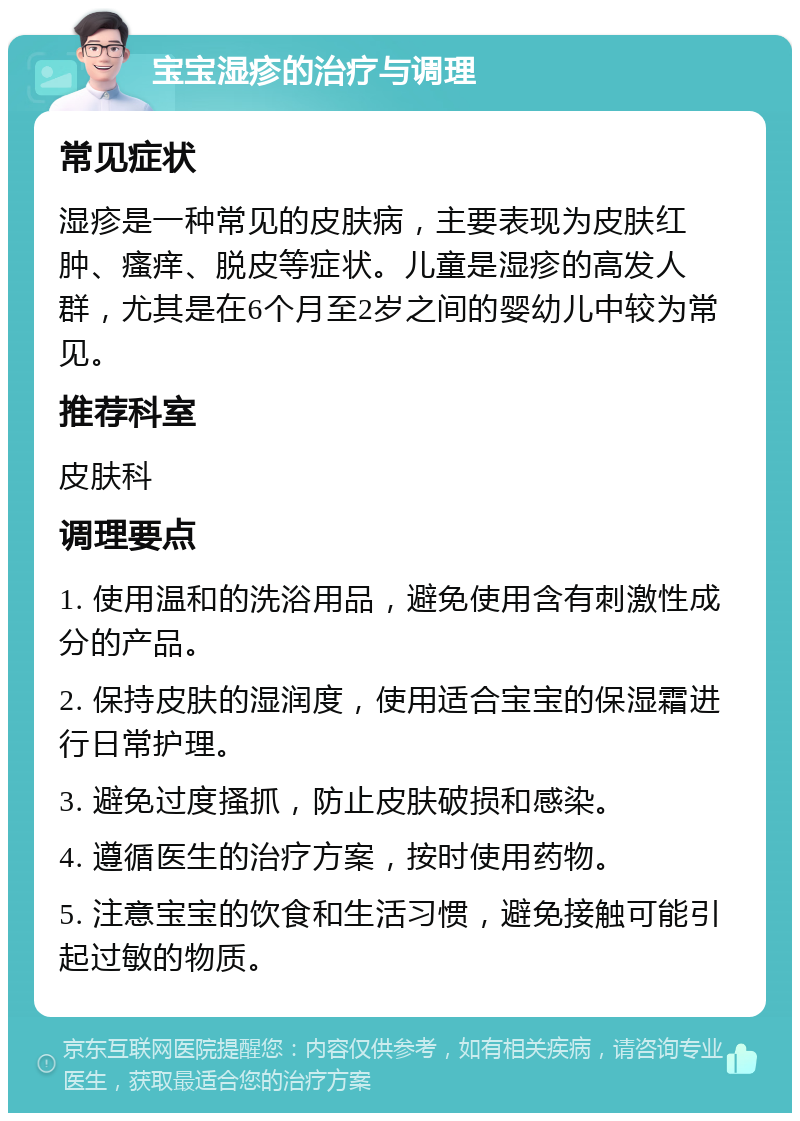 宝宝湿疹的治疗与调理 常见症状 湿疹是一种常见的皮肤病，主要表现为皮肤红肿、瘙痒、脱皮等症状。儿童是湿疹的高发人群，尤其是在6个月至2岁之间的婴幼儿中较为常见。 推荐科室 皮肤科 调理要点 1. 使用温和的洗浴用品，避免使用含有刺激性成分的产品。 2. 保持皮肤的湿润度，使用适合宝宝的保湿霜进行日常护理。 3. 避免过度搔抓，防止皮肤破损和感染。 4. 遵循医生的治疗方案，按时使用药物。 5. 注意宝宝的饮食和生活习惯，避免接触可能引起过敏的物质。