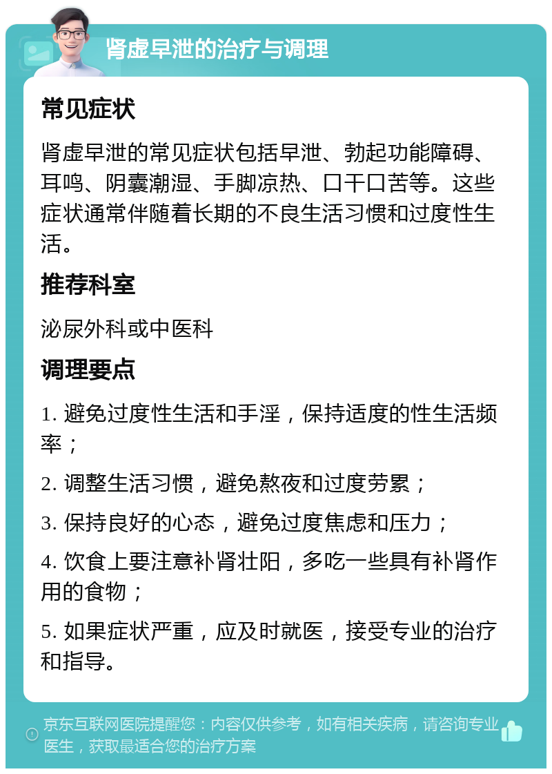 肾虚早泄的治疗与调理 常见症状 肾虚早泄的常见症状包括早泄、勃起功能障碍、耳鸣、阴囊潮湿、手脚凉热、口干口苦等。这些症状通常伴随着长期的不良生活习惯和过度性生活。 推荐科室 泌尿外科或中医科 调理要点 1. 避免过度性生活和手淫，保持适度的性生活频率； 2. 调整生活习惯，避免熬夜和过度劳累； 3. 保持良好的心态，避免过度焦虑和压力； 4. 饮食上要注意补肾壮阳，多吃一些具有补肾作用的食物； 5. 如果症状严重，应及时就医，接受专业的治疗和指导。