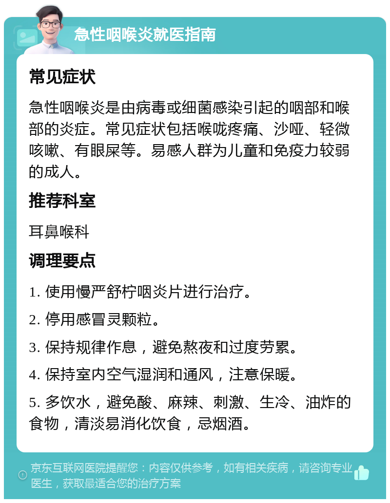 急性咽喉炎就医指南 常见症状 急性咽喉炎是由病毒或细菌感染引起的咽部和喉部的炎症。常见症状包括喉咙疼痛、沙哑、轻微咳嗽、有眼屎等。易感人群为儿童和免疫力较弱的成人。 推荐科室 耳鼻喉科 调理要点 1. 使用慢严舒柠咽炎片进行治疗。 2. 停用感冒灵颗粒。 3. 保持规律作息，避免熬夜和过度劳累。 4. 保持室内空气湿润和通风，注意保暖。 5. 多饮水，避免酸、麻辣、刺激、生冷、油炸的食物，清淡易消化饮食，忌烟酒。