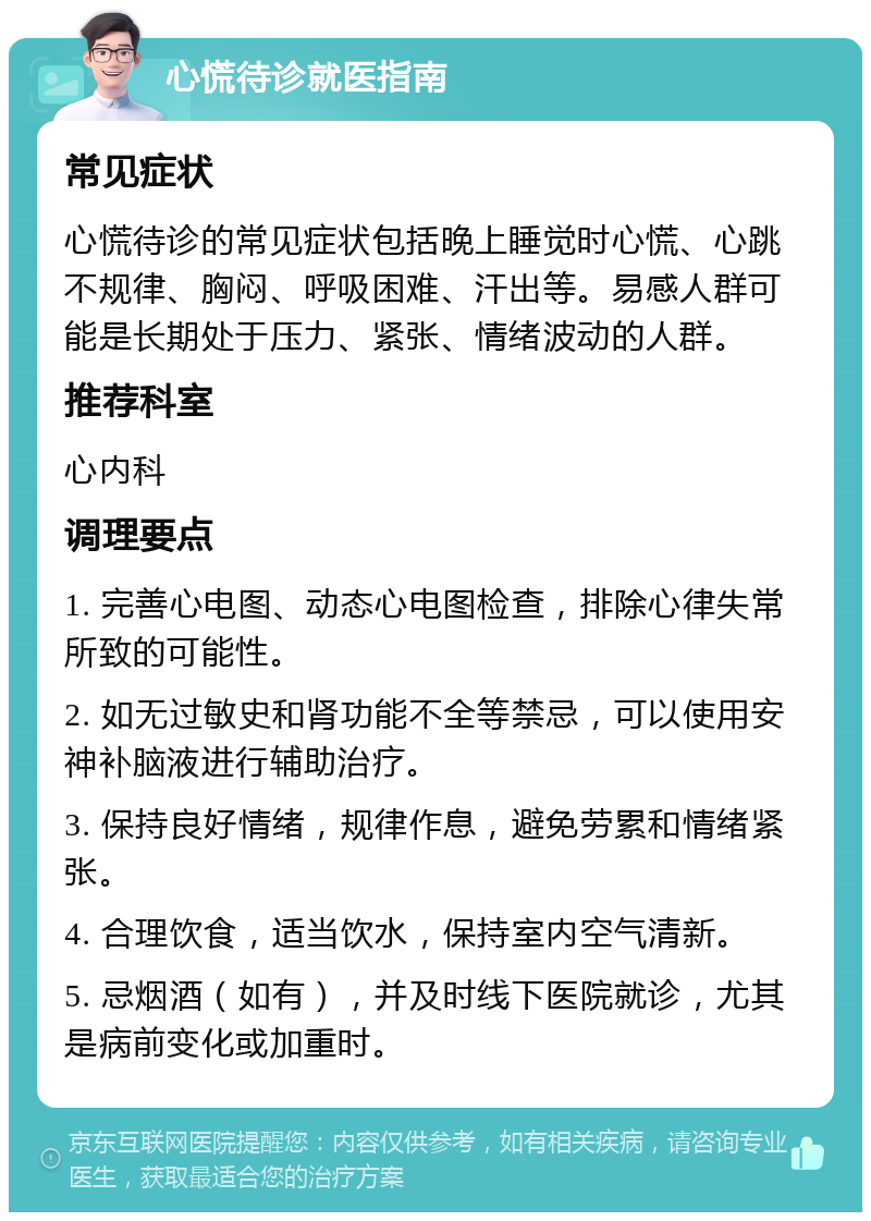 心慌待诊就医指南 常见症状 心慌待诊的常见症状包括晚上睡觉时心慌、心跳不规律、胸闷、呼吸困难、汗出等。易感人群可能是长期处于压力、紧张、情绪波动的人群。 推荐科室 心内科 调理要点 1. 完善心电图、动态心电图检查，排除心律失常所致的可能性。 2. 如无过敏史和肾功能不全等禁忌，可以使用安神补脑液进行辅助治疗。 3. 保持良好情绪，规律作息，避免劳累和情绪紧张。 4. 合理饮食，适当饮水，保持室内空气清新。 5. 忌烟酒（如有），并及时线下医院就诊，尤其是病前变化或加重时。