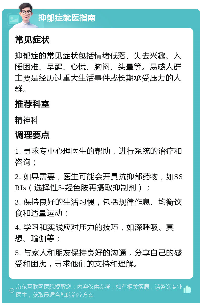 抑郁症就医指南 常见症状 抑郁症的常见症状包括情绪低落、失去兴趣、入睡困难、早醒、心慌、胸闷、头晕等。易感人群主要是经历过重大生活事件或长期承受压力的人群。 推荐科室 精神科 调理要点 1. 寻求专业心理医生的帮助，进行系统的治疗和咨询； 2. 如果需要，医生可能会开具抗抑郁药物，如SSRIs（选择性5-羟色胺再摄取抑制剂）； 3. 保持良好的生活习惯，包括规律作息、均衡饮食和适量运动； 4. 学习和实践应对压力的技巧，如深呼吸、冥想、瑜伽等； 5. 与家人和朋友保持良好的沟通，分享自己的感受和困扰，寻求他们的支持和理解。