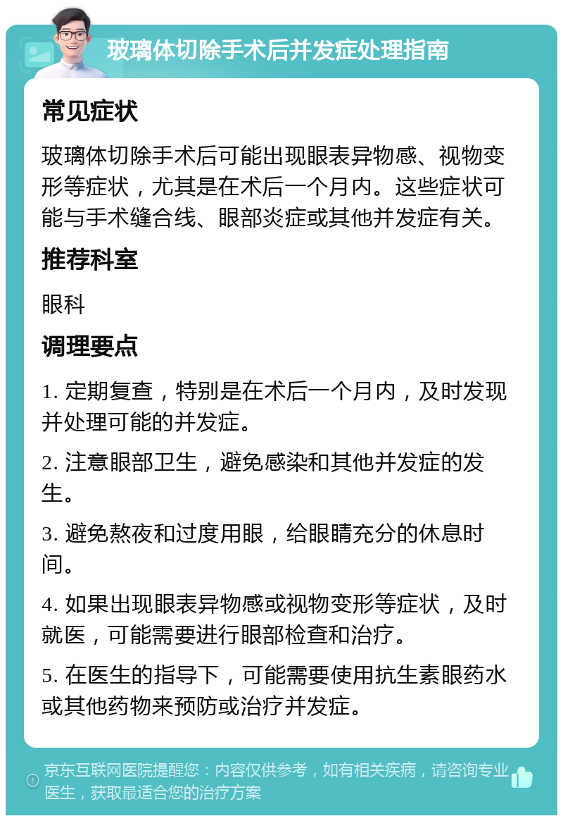 玻璃体切除手术后并发症处理指南 常见症状 玻璃体切除手术后可能出现眼表异物感、视物变形等症状，尤其是在术后一个月内。这些症状可能与手术缝合线、眼部炎症或其他并发症有关。 推荐科室 眼科 调理要点 1. 定期复查，特别是在术后一个月内，及时发现并处理可能的并发症。 2. 注意眼部卫生，避免感染和其他并发症的发生。 3. 避免熬夜和过度用眼，给眼睛充分的休息时间。 4. 如果出现眼表异物感或视物变形等症状，及时就医，可能需要进行眼部检查和治疗。 5. 在医生的指导下，可能需要使用抗生素眼药水或其他药物来预防或治疗并发症。