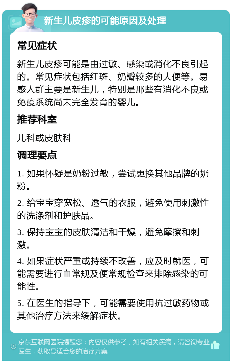 新生儿皮疹的可能原因及处理 常见症状 新生儿皮疹可能是由过敏、感染或消化不良引起的。常见症状包括红斑、奶瓣较多的大便等。易感人群主要是新生儿，特别是那些有消化不良或免疫系统尚未完全发育的婴儿。 推荐科室 儿科或皮肤科 调理要点 1. 如果怀疑是奶粉过敏，尝试更换其他品牌的奶粉。 2. 给宝宝穿宽松、透气的衣服，避免使用刺激性的洗涤剂和护肤品。 3. 保持宝宝的皮肤清洁和干燥，避免摩擦和刺激。 4. 如果症状严重或持续不改善，应及时就医，可能需要进行血常规及便常规检查来排除感染的可能性。 5. 在医生的指导下，可能需要使用抗过敏药物或其他治疗方法来缓解症状。