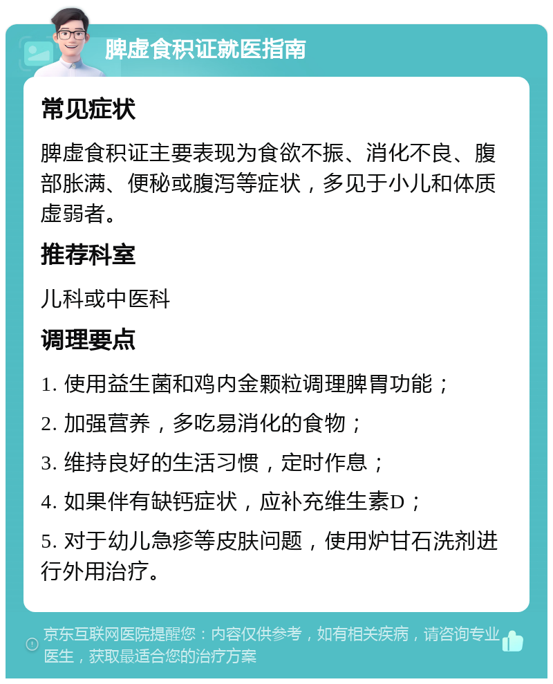 脾虚食积证就医指南 常见症状 脾虚食积证主要表现为食欲不振、消化不良、腹部胀满、便秘或腹泻等症状，多见于小儿和体质虚弱者。 推荐科室 儿科或中医科 调理要点 1. 使用益生菌和鸡内金颗粒调理脾胃功能； 2. 加强营养，多吃易消化的食物； 3. 维持良好的生活习惯，定时作息； 4. 如果伴有缺钙症状，应补充维生素D； 5. 对于幼儿急疹等皮肤问题，使用炉甘石洗剂进行外用治疗。