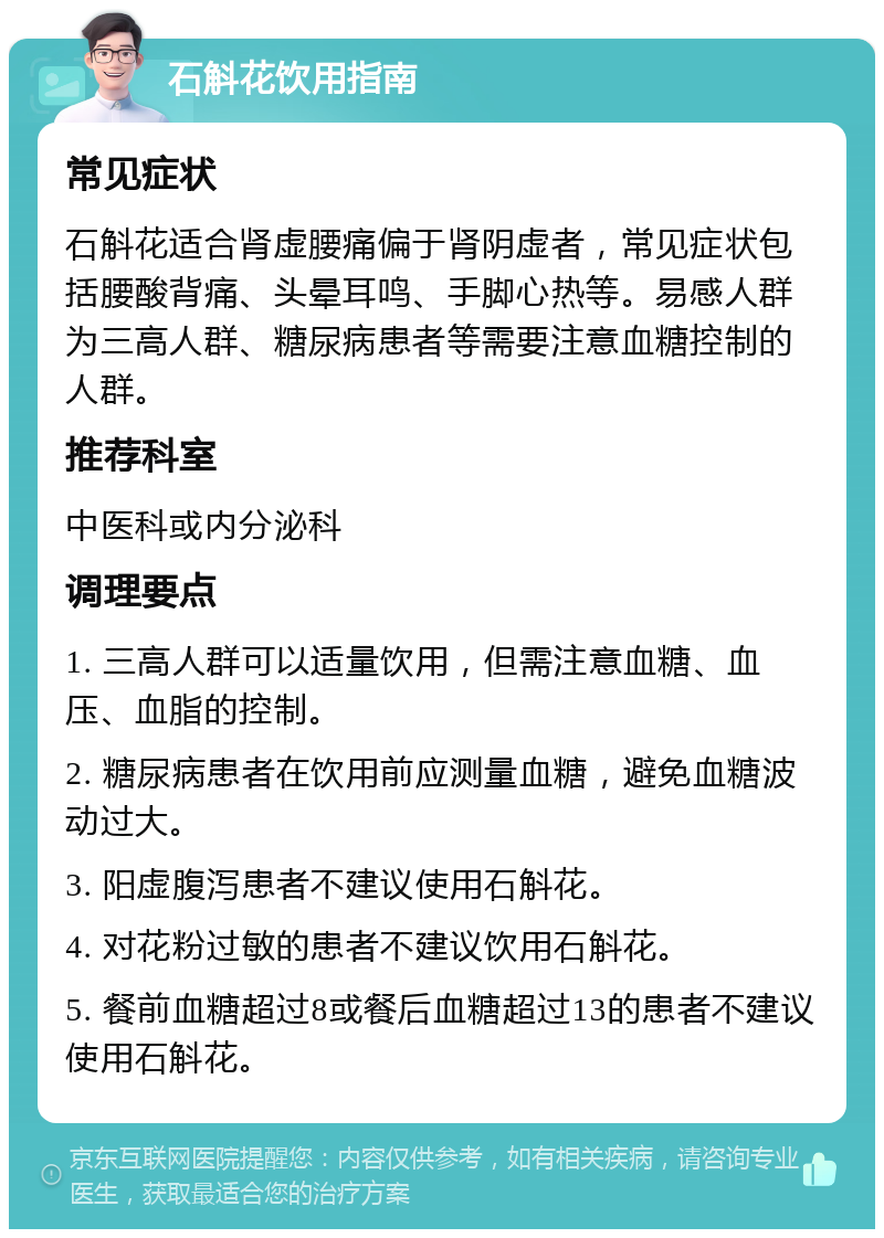 石斛花饮用指南 常见症状 石斛花适合肾虚腰痛偏于肾阴虚者，常见症状包括腰酸背痛、头晕耳鸣、手脚心热等。易感人群为三高人群、糖尿病患者等需要注意血糖控制的人群。 推荐科室 中医科或内分泌科 调理要点 1. 三高人群可以适量饮用，但需注意血糖、血压、血脂的控制。 2. 糖尿病患者在饮用前应测量血糖，避免血糖波动过大。 3. 阳虚腹泻患者不建议使用石斛花。 4. 对花粉过敏的患者不建议饮用石斛花。 5. 餐前血糖超过8或餐后血糖超过13的患者不建议使用石斛花。