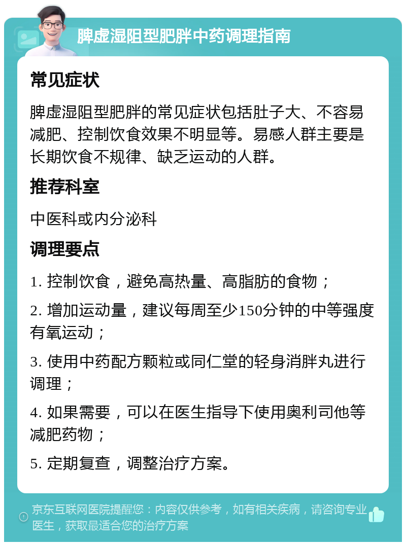 脾虚湿阻型肥胖中药调理指南 常见症状 脾虚湿阻型肥胖的常见症状包括肚子大、不容易减肥、控制饮食效果不明显等。易感人群主要是长期饮食不规律、缺乏运动的人群。 推荐科室 中医科或内分泌科 调理要点 1. 控制饮食，避免高热量、高脂肪的食物； 2. 增加运动量，建议每周至少150分钟的中等强度有氧运动； 3. 使用中药配方颗粒或同仁堂的轻身消胖丸进行调理； 4. 如果需要，可以在医生指导下使用奥利司他等减肥药物； 5. 定期复查，调整治疗方案。