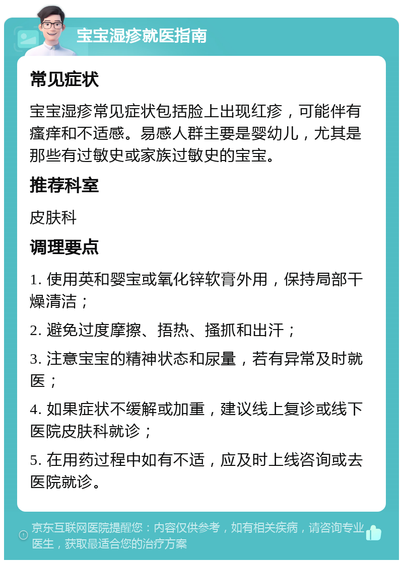 宝宝湿疹就医指南 常见症状 宝宝湿疹常见症状包括脸上出现红疹，可能伴有瘙痒和不适感。易感人群主要是婴幼儿，尤其是那些有过敏史或家族过敏史的宝宝。 推荐科室 皮肤科 调理要点 1. 使用英和婴宝或氧化锌软膏外用，保持局部干燥清洁； 2. 避免过度摩擦、捂热、搔抓和出汗； 3. 注意宝宝的精神状态和尿量，若有异常及时就医； 4. 如果症状不缓解或加重，建议线上复诊或线下医院皮肤科就诊； 5. 在用药过程中如有不适，应及时上线咨询或去医院就诊。