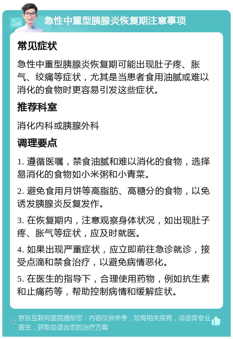 急性中重型胰腺炎恢复期注意事项 常见症状 急性中重型胰腺炎恢复期可能出现肚子疼、胀气、绞痛等症状，尤其是当患者食用油腻或难以消化的食物时更容易引发这些症状。 推荐科室 消化内科或胰腺外科 调理要点 1. 遵循医嘱，禁食油腻和难以消化的食物，选择易消化的食物如小米粥和小青菜。 2. 避免食用月饼等高脂肪、高糖分的食物，以免诱发胰腺炎反复发作。 3. 在恢复期内，注意观察身体状况，如出现肚子疼、胀气等症状，应及时就医。 4. 如果出现严重症状，应立即前往急诊就诊，接受点滴和禁食治疗，以避免病情恶化。 5. 在医生的指导下，合理使用药物，例如抗生素和止痛药等，帮助控制病情和缓解症状。