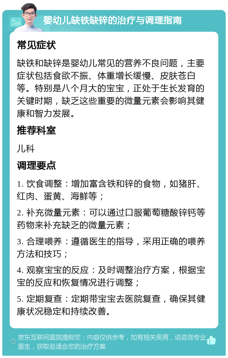 婴幼儿缺铁缺锌的治疗与调理指南 常见症状 缺铁和缺锌是婴幼儿常见的营养不良问题，主要症状包括食欲不振、体重增长缓慢、皮肤苍白等。特别是八个月大的宝宝，正处于生长发育的关键时期，缺乏这些重要的微量元素会影响其健康和智力发展。 推荐科室 儿科 调理要点 1. 饮食调整：增加富含铁和锌的食物，如猪肝、红肉、蛋黄、海鲜等； 2. 补充微量元素：可以通过口服葡萄糖酸锌钙等药物来补充缺乏的微量元素； 3. 合理喂养：遵循医生的指导，采用正确的喂养方法和技巧； 4. 观察宝宝的反应：及时调整治疗方案，根据宝宝的反应和恢复情况进行调整； 5. 定期复查：定期带宝宝去医院复查，确保其健康状况稳定和持续改善。