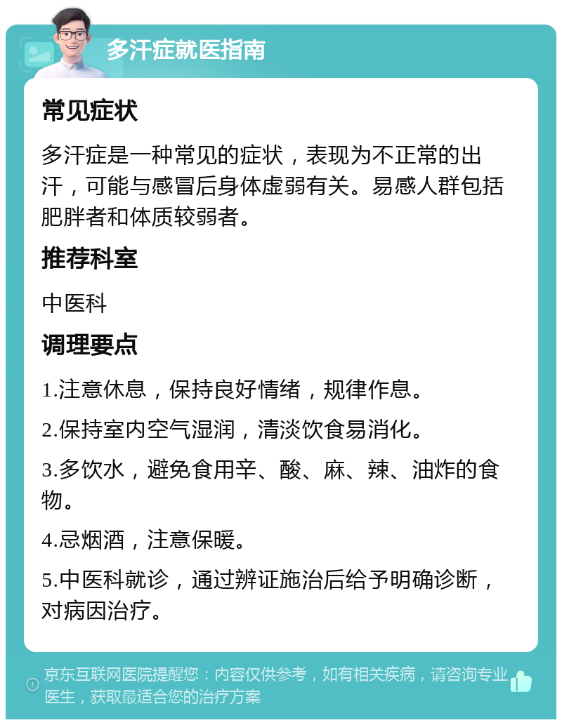 多汗症就医指南 常见症状 多汗症是一种常见的症状，表现为不正常的出汗，可能与感冒后身体虚弱有关。易感人群包括肥胖者和体质较弱者。 推荐科室 中医科 调理要点 1.注意休息，保持良好情绪，规律作息。 2.保持室内空气湿润，清淡饮食易消化。 3.多饮水，避免食用辛、酸、麻、辣、油炸的食物。 4.忌烟酒，注意保暖。 5.中医科就诊，通过辨证施治后给予明确诊断，对病因治疗。