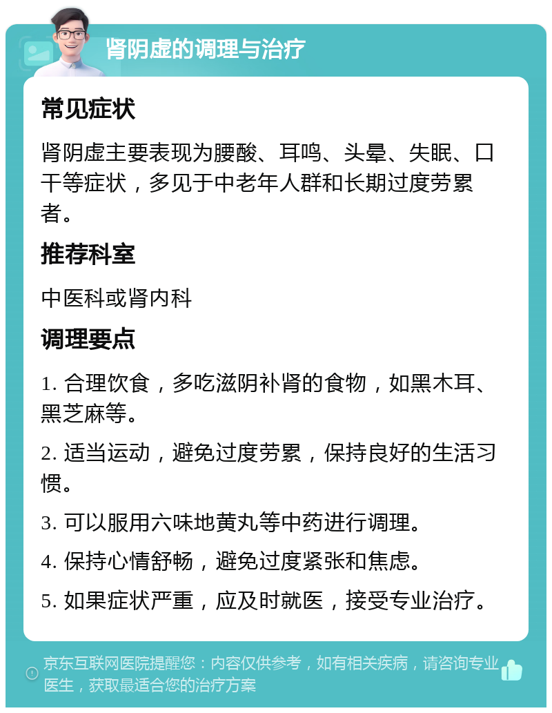 肾阴虚的调理与治疗 常见症状 肾阴虚主要表现为腰酸、耳鸣、头晕、失眠、口干等症状，多见于中老年人群和长期过度劳累者。 推荐科室 中医科或肾内科 调理要点 1. 合理饮食，多吃滋阴补肾的食物，如黑木耳、黑芝麻等。 2. 适当运动，避免过度劳累，保持良好的生活习惯。 3. 可以服用六味地黄丸等中药进行调理。 4. 保持心情舒畅，避免过度紧张和焦虑。 5. 如果症状严重，应及时就医，接受专业治疗。