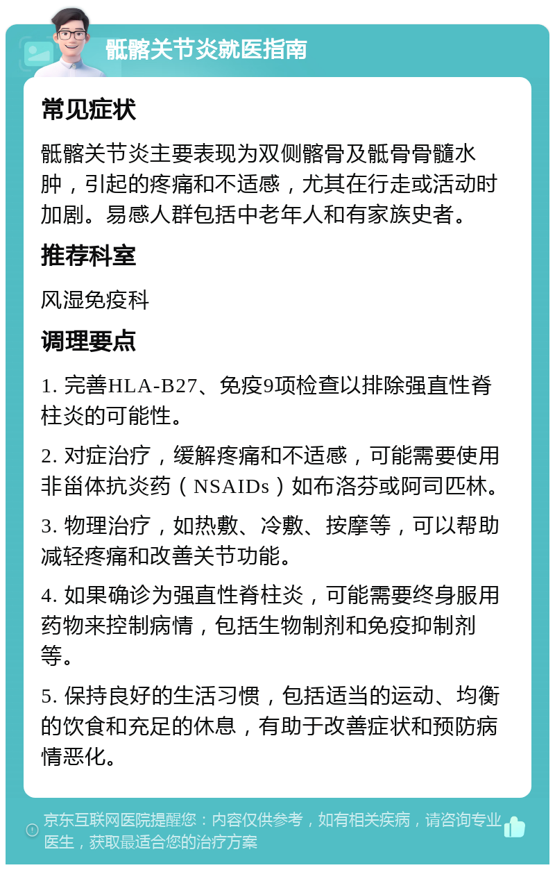 骶髂关节炎就医指南 常见症状 骶髂关节炎主要表现为双侧髂骨及骶骨骨髓水肿，引起的疼痛和不适感，尤其在行走或活动时加剧。易感人群包括中老年人和有家族史者。 推荐科室 风湿免疫科 调理要点 1. 完善HLA-B27、免疫9项检查以排除强直性脊柱炎的可能性。 2. 对症治疗，缓解疼痛和不适感，可能需要使用非甾体抗炎药（NSAIDs）如布洛芬或阿司匹林。 3. 物理治疗，如热敷、冷敷、按摩等，可以帮助减轻疼痛和改善关节功能。 4. 如果确诊为强直性脊柱炎，可能需要终身服用药物来控制病情，包括生物制剂和免疫抑制剂等。 5. 保持良好的生活习惯，包括适当的运动、均衡的饮食和充足的休息，有助于改善症状和预防病情恶化。