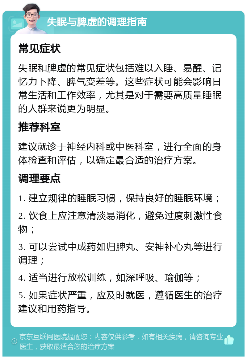 失眠与脾虚的调理指南 常见症状 失眠和脾虚的常见症状包括难以入睡、易醒、记忆力下降、脾气变差等。这些症状可能会影响日常生活和工作效率，尤其是对于需要高质量睡眠的人群来说更为明显。 推荐科室 建议就诊于神经内科或中医科室，进行全面的身体检查和评估，以确定最合适的治疗方案。 调理要点 1. 建立规律的睡眠习惯，保持良好的睡眠环境； 2. 饮食上应注意清淡易消化，避免过度刺激性食物； 3. 可以尝试中成药如归脾丸、安神补心丸等进行调理； 4. 适当进行放松训练，如深呼吸、瑜伽等； 5. 如果症状严重，应及时就医，遵循医生的治疗建议和用药指导。