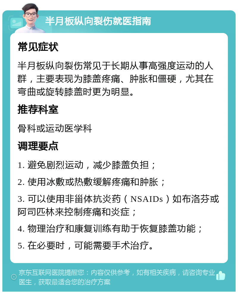 半月板纵向裂伤就医指南 常见症状 半月板纵向裂伤常见于长期从事高强度运动的人群，主要表现为膝盖疼痛、肿胀和僵硬，尤其在弯曲或旋转膝盖时更为明显。 推荐科室 骨科或运动医学科 调理要点 1. 避免剧烈运动，减少膝盖负担； 2. 使用冰敷或热敷缓解疼痛和肿胀； 3. 可以使用非甾体抗炎药（NSAIDs）如布洛芬或阿司匹林来控制疼痛和炎症； 4. 物理治疗和康复训练有助于恢复膝盖功能； 5. 在必要时，可能需要手术治疗。