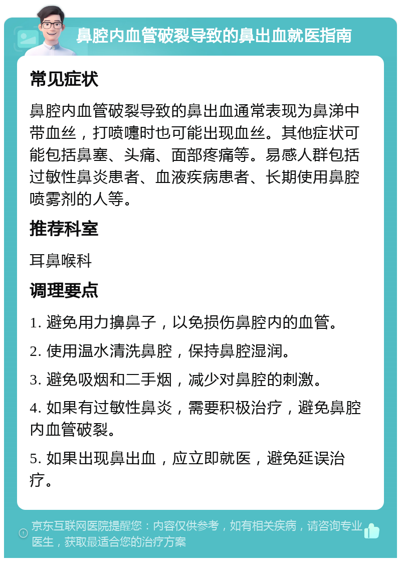 鼻腔内血管破裂导致的鼻出血就医指南 常见症状 鼻腔内血管破裂导致的鼻出血通常表现为鼻涕中带血丝，打喷嚏时也可能出现血丝。其他症状可能包括鼻塞、头痛、面部疼痛等。易感人群包括过敏性鼻炎患者、血液疾病患者、长期使用鼻腔喷雾剂的人等。 推荐科室 耳鼻喉科 调理要点 1. 避免用力擤鼻子，以免损伤鼻腔内的血管。 2. 使用温水清洗鼻腔，保持鼻腔湿润。 3. 避免吸烟和二手烟，减少对鼻腔的刺激。 4. 如果有过敏性鼻炎，需要积极治疗，避免鼻腔内血管破裂。 5. 如果出现鼻出血，应立即就医，避免延误治疗。