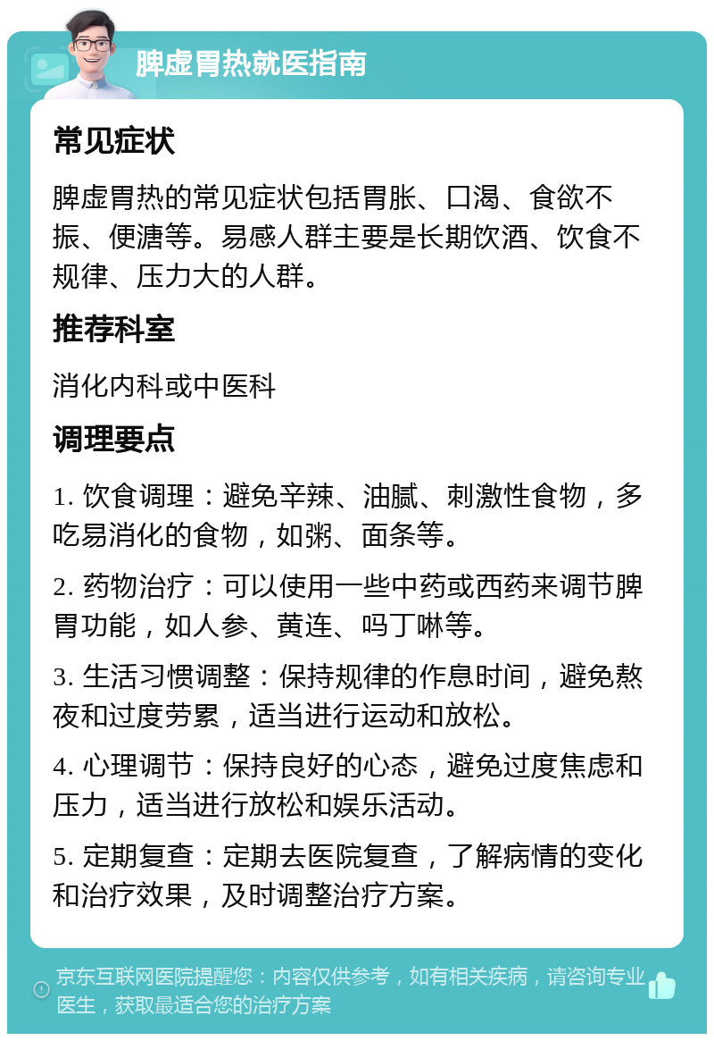 脾虚胃热就医指南 常见症状 脾虚胃热的常见症状包括胃胀、口渴、食欲不振、便溏等。易感人群主要是长期饮酒、饮食不规律、压力大的人群。 推荐科室 消化内科或中医科 调理要点 1. 饮食调理：避免辛辣、油腻、刺激性食物，多吃易消化的食物，如粥、面条等。 2. 药物治疗：可以使用一些中药或西药来调节脾胃功能，如人参、黄连、吗丁啉等。 3. 生活习惯调整：保持规律的作息时间，避免熬夜和过度劳累，适当进行运动和放松。 4. 心理调节：保持良好的心态，避免过度焦虑和压力，适当进行放松和娱乐活动。 5. 定期复查：定期去医院复查，了解病情的变化和治疗效果，及时调整治疗方案。