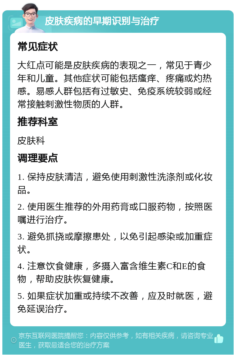 皮肤疾病的早期识别与治疗 常见症状 大红点可能是皮肤疾病的表现之一，常见于青少年和儿童。其他症状可能包括瘙痒、疼痛或灼热感。易感人群包括有过敏史、免疫系统较弱或经常接触刺激性物质的人群。 推荐科室 皮肤科 调理要点 1. 保持皮肤清洁，避免使用刺激性洗涤剂或化妆品。 2. 使用医生推荐的外用药膏或口服药物，按照医嘱进行治疗。 3. 避免抓挠或摩擦患处，以免引起感染或加重症状。 4. 注意饮食健康，多摄入富含维生素C和E的食物，帮助皮肤恢复健康。 5. 如果症状加重或持续不改善，应及时就医，避免延误治疗。