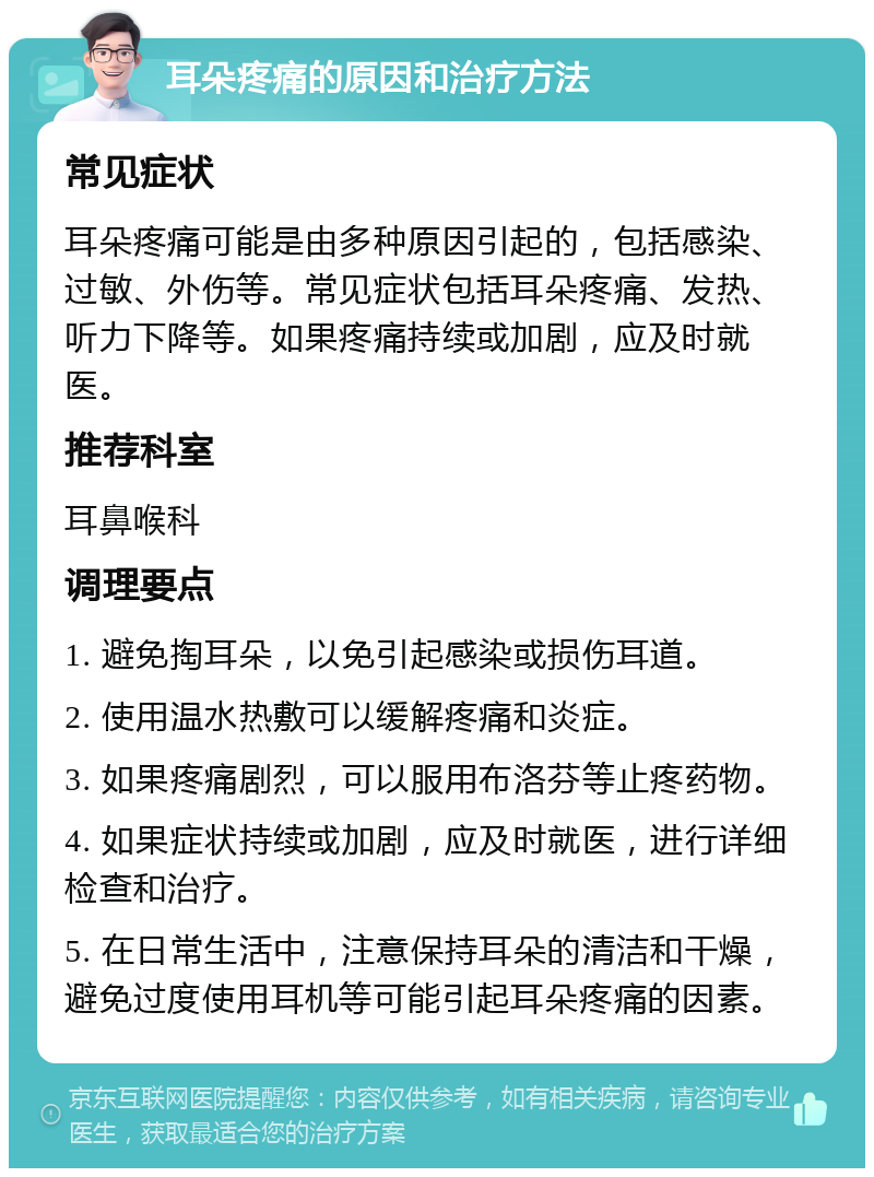 耳朵疼痛的原因和治疗方法 常见症状 耳朵疼痛可能是由多种原因引起的，包括感染、过敏、外伤等。常见症状包括耳朵疼痛、发热、听力下降等。如果疼痛持续或加剧，应及时就医。 推荐科室 耳鼻喉科 调理要点 1. 避免掏耳朵，以免引起感染或损伤耳道。 2. 使用温水热敷可以缓解疼痛和炎症。 3. 如果疼痛剧烈，可以服用布洛芬等止疼药物。 4. 如果症状持续或加剧，应及时就医，进行详细检查和治疗。 5. 在日常生活中，注意保持耳朵的清洁和干燥，避免过度使用耳机等可能引起耳朵疼痛的因素。