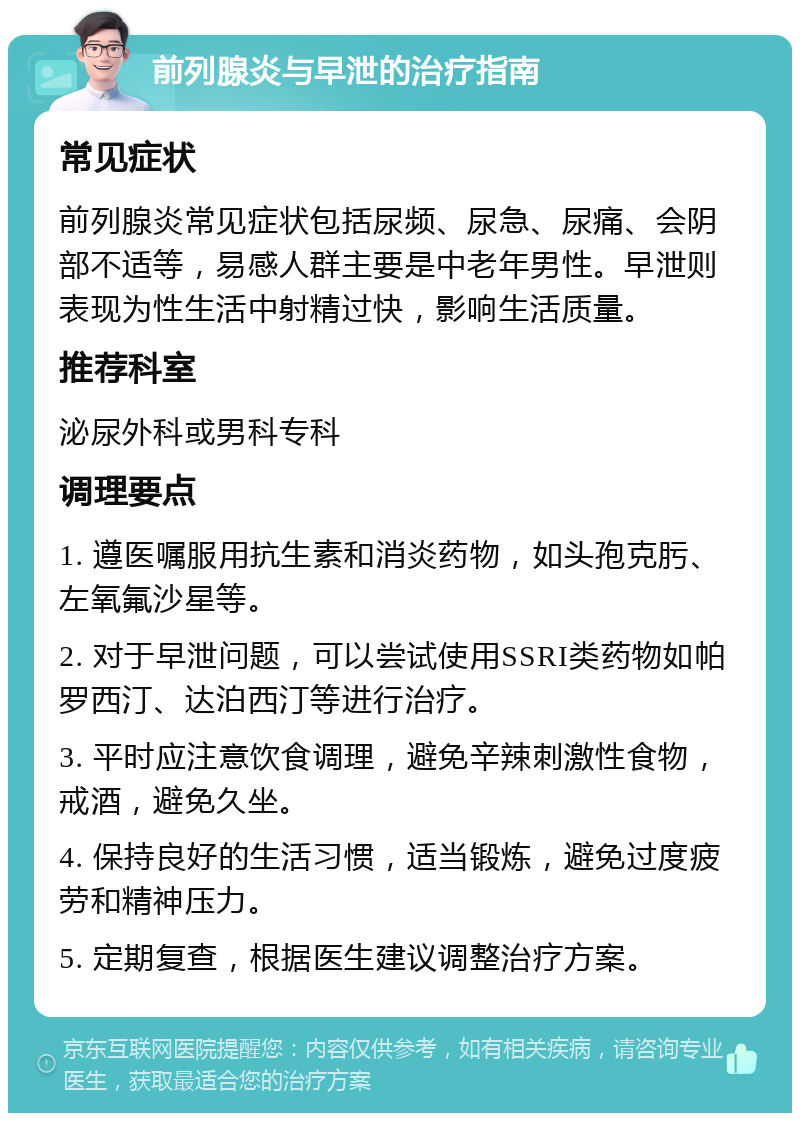 前列腺炎与早泄的治疗指南 常见症状 前列腺炎常见症状包括尿频、尿急、尿痛、会阴部不适等，易感人群主要是中老年男性。早泄则表现为性生活中射精过快，影响生活质量。 推荐科室 泌尿外科或男科专科 调理要点 1. 遵医嘱服用抗生素和消炎药物，如头孢克肟、左氧氟沙星等。 2. 对于早泄问题，可以尝试使用SSRI类药物如帕罗西汀、达泊西汀等进行治疗。 3. 平时应注意饮食调理，避免辛辣刺激性食物，戒酒，避免久坐。 4. 保持良好的生活习惯，适当锻炼，避免过度疲劳和精神压力。 5. 定期复查，根据医生建议调整治疗方案。