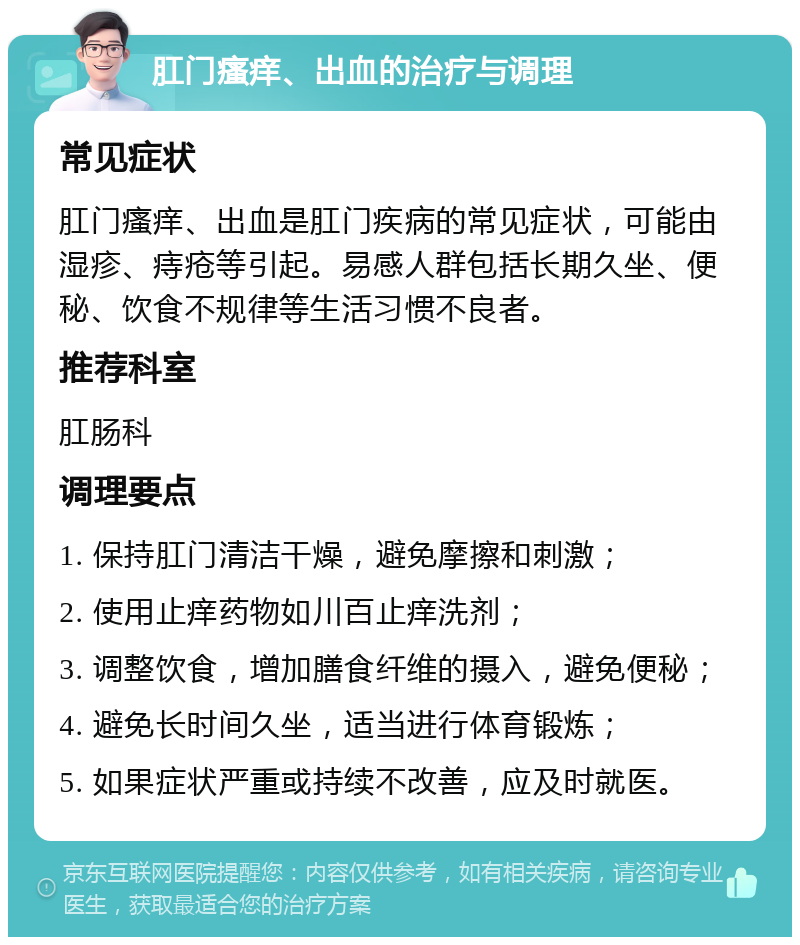 肛门瘙痒、出血的治疗与调理 常见症状 肛门瘙痒、出血是肛门疾病的常见症状，可能由湿疹、痔疮等引起。易感人群包括长期久坐、便秘、饮食不规律等生活习惯不良者。 推荐科室 肛肠科 调理要点 1. 保持肛门清洁干燥，避免摩擦和刺激； 2. 使用止痒药物如川百止痒洗剂； 3. 调整饮食，增加膳食纤维的摄入，避免便秘； 4. 避免长时间久坐，适当进行体育锻炼； 5. 如果症状严重或持续不改善，应及时就医。