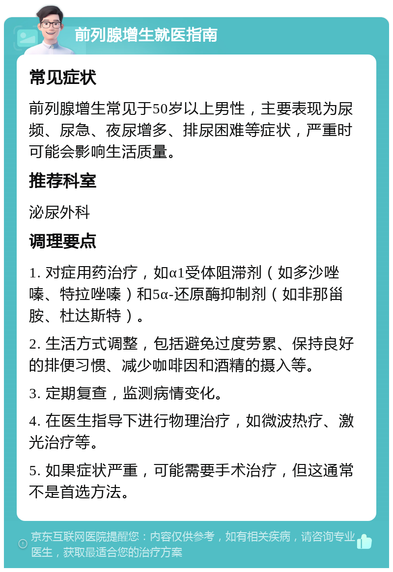 前列腺增生就医指南 常见症状 前列腺增生常见于50岁以上男性，主要表现为尿频、尿急、夜尿增多、排尿困难等症状，严重时可能会影响生活质量。 推荐科室 泌尿外科 调理要点 1. 对症用药治疗，如α1受体阻滞剂（如多沙唑嗪、特拉唑嗪）和5α-还原酶抑制剂（如非那甾胺、杜达斯特）。 2. 生活方式调整，包括避免过度劳累、保持良好的排便习惯、减少咖啡因和酒精的摄入等。 3. 定期复查，监测病情变化。 4. 在医生指导下进行物理治疗，如微波热疗、激光治疗等。 5. 如果症状严重，可能需要手术治疗，但这通常不是首选方法。