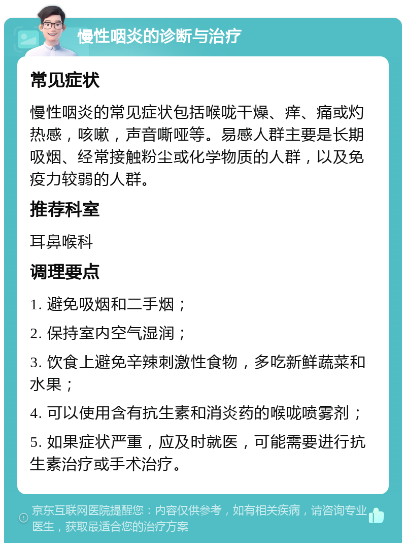 慢性咽炎的诊断与治疗 常见症状 慢性咽炎的常见症状包括喉咙干燥、痒、痛或灼热感，咳嗽，声音嘶哑等。易感人群主要是长期吸烟、经常接触粉尘或化学物质的人群，以及免疫力较弱的人群。 推荐科室 耳鼻喉科 调理要点 1. 避免吸烟和二手烟； 2. 保持室内空气湿润； 3. 饮食上避免辛辣刺激性食物，多吃新鲜蔬菜和水果； 4. 可以使用含有抗生素和消炎药的喉咙喷雾剂； 5. 如果症状严重，应及时就医，可能需要进行抗生素治疗或手术治疗。