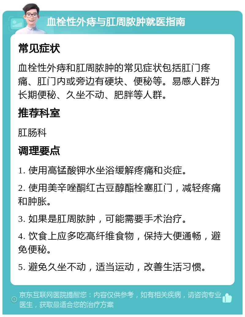 血栓性外痔与肛周脓肿就医指南 常见症状 血栓性外痔和肛周脓肿的常见症状包括肛门疼痛、肛门内或旁边有硬块、便秘等。易感人群为长期便秘、久坐不动、肥胖等人群。 推荐科室 肛肠科 调理要点 1. 使用高锰酸钾水坐浴缓解疼痛和炎症。 2. 使用美辛唑酮红古豆醇酯栓塞肛门，减轻疼痛和肿胀。 3. 如果是肛周脓肿，可能需要手术治疗。 4. 饮食上应多吃高纤维食物，保持大便通畅，避免便秘。 5. 避免久坐不动，适当运动，改善生活习惯。