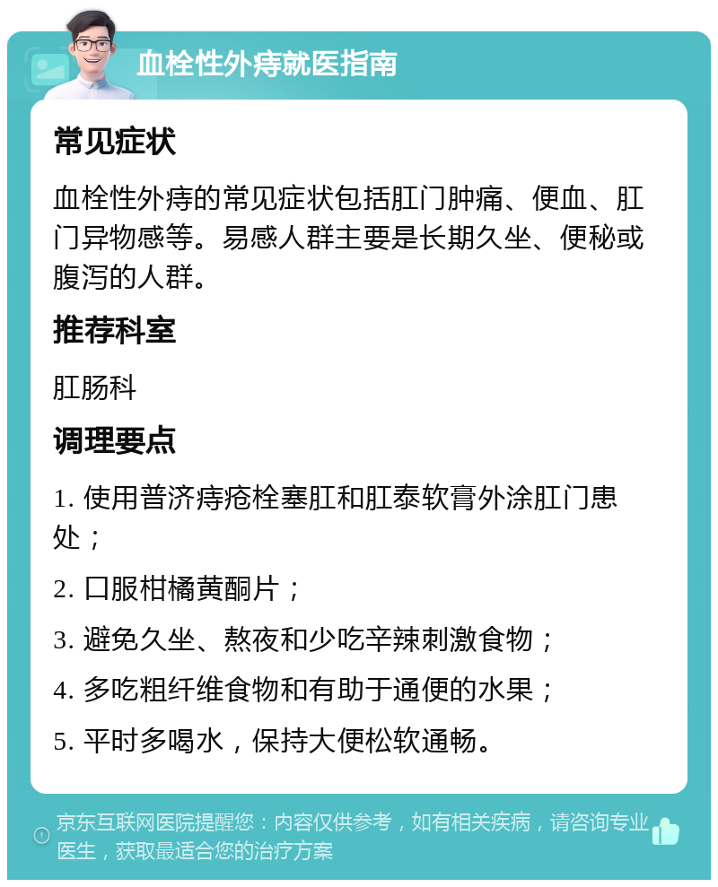 血栓性外痔就医指南 常见症状 血栓性外痔的常见症状包括肛门肿痛、便血、肛门异物感等。易感人群主要是长期久坐、便秘或腹泻的人群。 推荐科室 肛肠科 调理要点 1. 使用普济痔疮栓塞肛和肛泰软膏外涂肛门患处； 2. 口服柑橘黄酮片； 3. 避免久坐、熬夜和少吃辛辣刺激食物； 4. 多吃粗纤维食物和有助于通便的水果； 5. 平时多喝水，保持大便松软通畅。