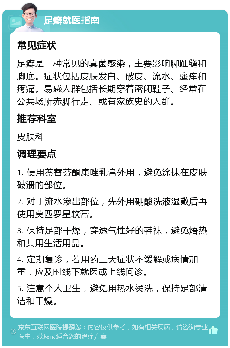 足癣就医指南 常见症状 足癣是一种常见的真菌感染，主要影响脚趾缝和脚底。症状包括皮肤发白、破皮、流水、瘙痒和疼痛。易感人群包括长期穿着密闭鞋子、经常在公共场所赤脚行走、或有家族史的人群。 推荐科室 皮肤科 调理要点 1. 使用萘替芬酮康唑乳膏外用，避免涂抹在皮肤破溃的部位。 2. 对于流水渗出部位，先外用硼酸洗液湿敷后再使用莫匹罗星软膏。 3. 保持足部干燥，穿透气性好的鞋袜，避免焐热和共用生活用品。 4. 定期复诊，若用药三天症状不缓解或病情加重，应及时线下就医或上线问诊。 5. 注意个人卫生，避免用热水烫洗，保持足部清洁和干燥。