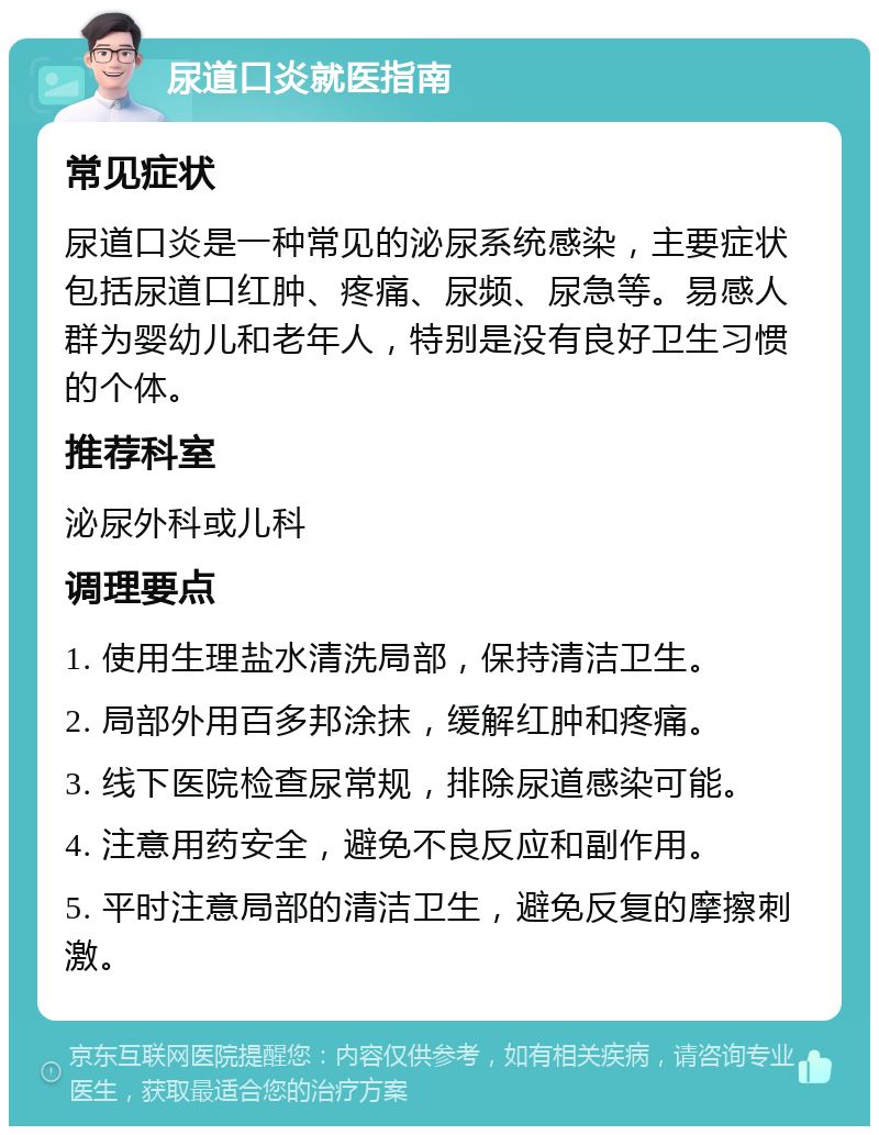 尿道口炎就医指南 常见症状 尿道口炎是一种常见的泌尿系统感染，主要症状包括尿道口红肿、疼痛、尿频、尿急等。易感人群为婴幼儿和老年人，特别是没有良好卫生习惯的个体。 推荐科室 泌尿外科或儿科 调理要点 1. 使用生理盐水清洗局部，保持清洁卫生。 2. 局部外用百多邦涂抹，缓解红肿和疼痛。 3. 线下医院检查尿常规，排除尿道感染可能。 4. 注意用药安全，避免不良反应和副作用。 5. 平时注意局部的清洁卫生，避免反复的摩擦刺激。